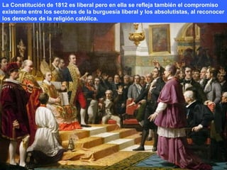 La Constitución de 1812 es liberal pero en ella se refleja también el compromiso 
existente entre los sectores de la burguesía liberal y los absolutistas, al reconocer 
los derechos de la religión católica. 
 