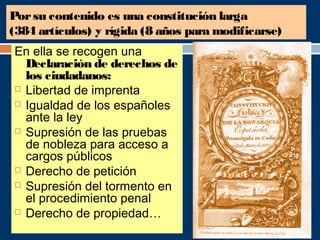 Por su contenido es una constitución larga 
(384 artículos) y rígida (8 años para modificarse) 
En ella se recogen una 
Declaración de derechos de 
los ciudadanos: 
 Libertad de imprenta 
 Igualdad de los españoles 
ante la ley 
 Supresión de las pruebas 
de nobleza para acceso a 
cargos públicos 
 Derecho de petición 
 Supresión del tormento en 
el procedimiento penal 
 Derecho de propiedad… 
 