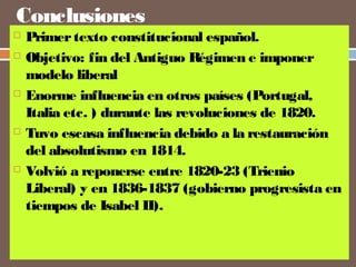 Conclusiones 
 Primer texto constitucional español. 
 Objetivo: fin del Antiguo Régimen e imponer 
modelo liberal 
 Enorme influencia en otros países (Portugal, 
Italia etc. ) durante las revoluciones de 1820. 
 Tuvo escasa influencia debido a la restauración 
del absolutismo en 1814. 
 Volvió a reponerse entre 1820-23 (Trienio 
Liberal) y en 1836-1837 (gobierno progresista en 
tiempos de Isabel II). 
 