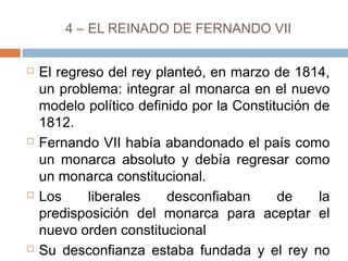4 – EL REINADO DE FERNANDO VII 
 El regreso del rey planteó, en marzo de 1814, 
un problema: integrar al monarca en el nuevo 
modelo político definido por la Constitución de 
1812. 
 Fernando VII había abandonado el país como 
un monarca absoluto y debía regresar como 
un monarca constitucional. 
 Los liberales desconfiaban de la 
predisposición del monarca para aceptar el 
nuevo orden constitucional 
 Su desconfianza estaba fundada y el rey no 
aceptó el sistema constitucional. 
 