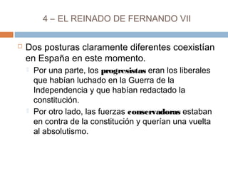 4 – EL REINADO DE FERNANDO VII 
 Dos posturas claramente diferentes coexistían 
en España en este momento. 
 Por una parte, los progresistas eran los liberales 
que habían luchado en la Guerra de la 
Independencia y que habían redactado la 
constitución. 
 Por otro lado, las fuerzas conservadoras estaban 
en contra de la constitución y querían una vuelta 
al absolutismo. 
 