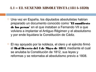 4.1 – EL SEXENIO ABSOLUTISTA (1814-1820) 
 Una vez en España, los diputados absolutistas habían 
preparado un documento conocido como “El manifiesto 
de los persas” en el que instaban a Fernando VII a que 
volviera a implantar el Antiguo Régimen y el absolutismo 
y por ende liquidara la Constitución de Cádiz. 
 El rey apoyado por la nobleza, el clero y el ejército firmó 
el Real Decreto del 4 de Mayo de 1814, mediante el cual 
se anulaba la Constitución de 1812, sus leyes y 
reformas y se retornaba al absolutismo previo a 1808. 
 