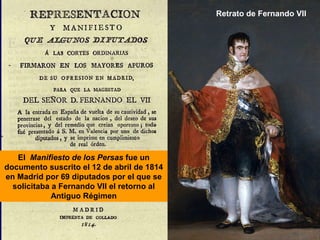 Retrato de Fernando VII 
El Manifiesto de los Persas fue un 
documento suscrito el 12 de abril de 1814 
en Madrid por 69 diputados por el que se 
solicitaba a Fernando VII el retorno al 
Antiguo Régimen 
 