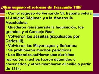 ¿Que supuso el retorno de Fernando VII? 
• Con el regreso de Fernando VI, España volvía 
al Antiguo Régimen y a la Monarquía 
Absolutista. 
• Quedaron reinstaurada la Inquisición, los 
gremios y el Consejo Real, 
• Volvieron los Jesuitas (expulsados por 
Carlos III), 
• Volvieron los Mayorazgos y Señoríos; 
• Se prohibieron muchos periódicos 
• Los liberales sufrieron una durísima 
represión, muchos fueron detenidos o 
asesinados y otros marcharon al exilio a partir 
de 1814. 
 