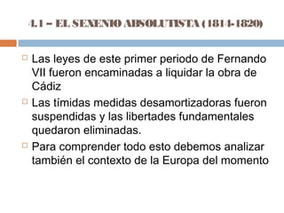 4.1 – EL SEXENIO ABSOLUTISTA (1814-1820) 
 Las leyes de este primer periodo de Fernando 
VII fueron encaminadas a liquidar la obra de 
Cádiz 
 Las tímidas medidas desamortizadoras fueron 
suspendidas y las libertades fundamentales 
quedaron eliminadas. 
 Para comprender todo esto debemos analizar 
también el contexto de la Europa del momento 
 