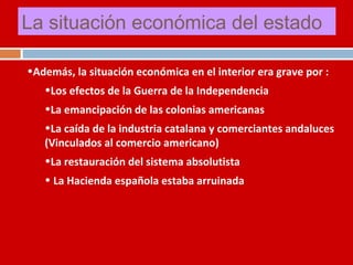La situación económica del estado 
•Además, la situación económica en el interior era grave por : 
•Los efectos de la Guerra de la Independencia 
•La emancipación de las colonias americanas 
•La caída de la industria catalana y comerciantes andaluces 
(Vinculados al comercio americano) 
•La restauración del sistema absolutista 
• La Hacienda española estaba arruinada 
 