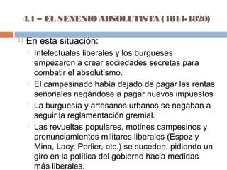 4.1 – EL SEXENIO ABSOLUTISTA (1814-1820) 
 En esta situación: 
 Intelectuales liberales y los burgueses 
empezaron a crear sociedades secretas para 
combatir el absolutismo. 
 El campesinado había dejado de pagar las rentas 
señoriales negándose a pagar nuevos impuestos 
 La burguesía y artesanos urbanos se negaban a 
seguir la reglamentación gremial. 
 Las revueltas populares, motines campesinos y 
pronunciamientos militares liberales (Espoz y 
Mina, Lacy, Porlier, etc.) se suceden, pidiendo un 
giro en la política del gobierno hacia medidas 
más liberales. 
 