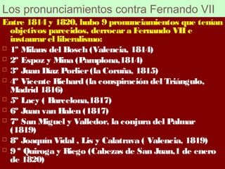 Los pronunciamientos contra Fernando VII 
Entre 1814 y 1820, hubo 9 pronunciamientos que tenían 
objetivos parecidos, derrocar a Fernando VII e 
instaurar el liberalismo: 
 1º Milans del Bosch (Valencia, 1814) 
 2º Espoz y Mina (Pamplona,1814) 
 3º Juan Díaz Porlier (la Coruña, 1815) 
 4º Vicente Richard (la conspiración del Triángulo, 
Madrid 1816) 
 5º Lacy ( Barcelona,1817) 
 6º Juan van Halen (1817) 
 7º San Miguel y Valledor, la conjura del Palmar 
(1819) 
 8º Joaquín Vidal , Lis y Calatrava ( Valencia, 1819) 
 9 º Quiroga y Riego (Cabezas de San Juan,1 de enero 
de 1820) 
 