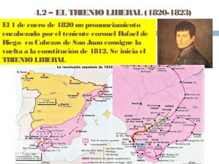 4.2 – EL TRIENIO LIBERAL (1820-1823) 
El 1 de enero de 1820 un pronunciamiento 
encabezado por el teniente coronel Rafael de 
Riego en Cabezas de San Juan consigue la 
vuelta a la constitución de 1812. Se inicia el 
TRIENIO LIBERAL 
 