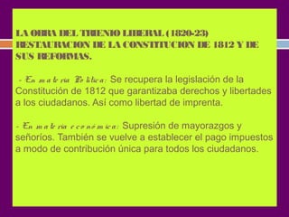 LA OBRA DEL TRIENIO LIBERAL (1820-23) 
RESTAURACION DE LA CONSTITUCION DE 1812 Y DE 
SUS REFORMAS. 
- En m a te ria Po lític a : Se recupera la legislación de la 
Constitución de 1812 que garantizaba derechos y libertades 
a los ciudadanos. Así como libertad de imprenta. 
- En m a te ria e c o nó m ic a : Supresión de mayorazgos y 
señoríos. También se vuelve a establecer el pago impuestos 
a modo de contribución única para todos los ciudadanos. 
 