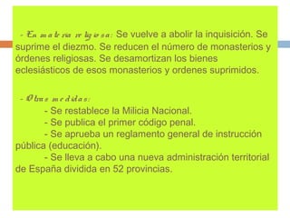 - En m a te ria re lig io s a : Se vuelve a abolir la inquisición. Se 
suprime el diezmo. Se reducen el número de monasterios y 
órdenes religiosas. Se desamortizan los bienes 
eclesiásticos de esos monasterios y ordenes suprimidos. 
- O tra s m e d id a s : 
- Se restablece la Milicia Nacional. 
- Se publica el primer código penal. 
- Se aprueba un reglamento general de instrucción 
pública (educación). 
- Se lleva a cabo una nueva administración territorial 
de España dividida en 52 provincias. 
 