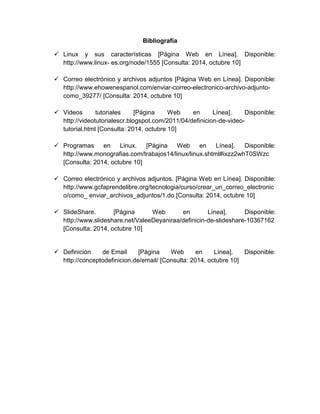 Bibliografía 
 Linux y sus características [Página Web en Línea]. Disponible: 
http://www.linux- es.org/node/1555 [Consulta: 2014, octubre 10] 
 Correo electrónico y archivos adjuntos [Página Web en Línea]. Disponible: 
http://www.ehowenespanol.com/enviar-correo-electronico-archivo-adjunto-como_ 
39277/ [Consulta: 2014, octubre 10] 
 Videos tutoriales [Página Web en Línea]. Disponible: 
http://videotutorialescr.blogspot.com/2011/04/definicion-de-video-tutorial. 
html [Consulta: 2014, octubre 10] 
 Programas en Linux. [Página Web en Línea]. Disponible: 
http://www.monografias.com/trabajos14/linux/linux.shtml#ixzz2whT0SWzc 
[Consulta: 2014, octubre 10] 
 Correo electrónico y archivos adjuntos. [Página Web en Línea]. Disponible: 
http://www.gcfaprendelibre.org/tecnologia/curso/crear_un_correo_electronic 
o/como_ enviar_archivos_adjuntos/1.do [Consulta: 2014, octubre 10] 
 SlideShare. [Página Web en Línea]. Disponible: 
http://www.slideshare.net/ValeeDeyaniraa/definicin-de-slideshare-10367162 
[Consulta: 2014, octubre 10] 
 Definición de Email [Página Web en Línea]. Disponible: 
http://conceptodefinicion.de/email/ [Consulta: 2014, octubre 10] 

