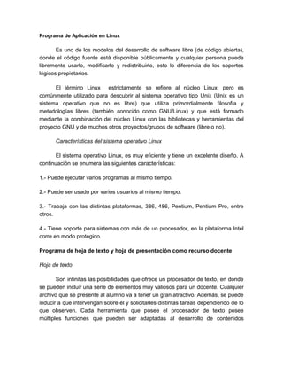 Programa de Aplicación en Linux 
Es uno de los modelos del desarrollo de software libre (de código abierta), 
donde el código fuente está disponible públicamente y cualquier persona puede 
libremente usarlo, modificarlo y redistribuirlo, esto lo diferencia de los soportes 
lógicos propietarios. 
El término Linux estrictamente se refiere al núcleo Linux, pero es 
comúnmente utilizado para descubrir al sistema operativo tipo Unix (Unix es un 
sistema operativo que no es libre) que utiliza primordialmente filosofía y 
metodologías libres (también conocido como GNU/Linux) y que está formado 
mediante la combinación del núcleo Linux con las bibliotecas y herramientas del 
proyecto GNU y de muchos otros proyectos/grupos de software (libre o no). 
Características del sistema operativo Linux 
El sistema operativo Linux, es muy eficiente y tiene un excelente diseño. A 
continuación se enumera las siguientes características: 
1.- Puede ejecutar varios programas al mismo tiempo. 
2.- Puede ser usado por varios usuarios al mismo tiempo. 
3.- Trabaja con las distintas plataformas, 386, 486, Pentium, Pentium Pro, entre 
otros. 
4.- Tiene soporte para sistemas con más de un procesador, en la plataforma Intel 
corre en modo protegido. 
Programa de hoja de texto y hoja de presentación como recurso docente 
Hoja de texto 
Son infinitas las posibilidades que ofrece un procesador de texto, en donde 
se pueden incluir una serie de elementos muy valiosos para un docente. Cualquier 
archivo que se presente al alumno va a tener un gran atractivo. Además, se puede 
inducir a que intervengan sobre él y solicitarles distintas tareas dependiendo de lo 
que observen. Cada herramienta que posee el procesador de texto posee 
múltiples funciones que pueden ser adaptadas al desarrollo de contenidos 
 
