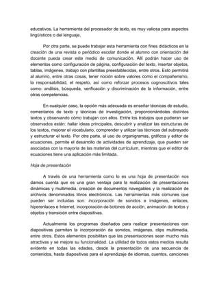 educativos. La herramienta del procesador de texto, es muy valiosa para aspectos 
lingüísticos o del lenguaje. 
Por otra parte, se puede trabajar esta herramienta con fines didácticos en la 
creación de una revista o periódico escolar donde el alumno con orientación del 
docente pueda crear este medio de comunicación. Allí podrán hacer uso de 
elementos como configuración de página, configuración del texto, insertar objetos, 
tablas, imágenes, trabajo con plantillas preestablecidas, entre otros. Esto permitirá 
al alumno, entre otras cosas, tener noción sobre valores como el compañerismo, 
la responsabilidad, el respeto, así como reforzar procesos cognoscitivos tales 
como: análisis, búsqueda, verificación y discriminación de la información, entre 
otras competencias. 
En cualquier caso, la opción más adecuada es enseñar técnicas de estudio, 
comentarios de texto y técnicas de investigación, proporcionándoles distintos 
textos y observando cómo trabajan con ellos. Entre los trabajos que pudieran ser 
observados están: hallar ideas principales, descubrir y analizar las estructuras de 
los textos, mejorar el vocabulario, comprender y utilizar las técnicas del subrayado 
y estructurar el texto. Por otra parte, el uso de organigramas, gráficos y editor de 
ecuaciones, permite el desarrollo de actividades de aprendizaje, que pueden ser 
asociadas con la mayoría de las materias del currículum, mientras que el editor de 
ecuaciones tiene una aplicación más limitada. 
Hoja de presentación 
A través de una herramienta como lo es una hoja de presentación nos 
damos cuenta que es una gran ventaja para la realización de presentaciones 
dinámicas y multimedia, creación de documentos navegables y la realización de 
archivos denominados libros electrónicos. Las herramientas más comunes que 
pueden ser incluidas son: incorporación de sonidos e imágenes, enlaces, 
hiperenlaces e Internet, incorporación de botones de acción, animación de textos y 
objetos y transición entre diapositivas. 
Actualmente los programas diseñados para realizar presentaciones con 
diapositivas permiten la incorporación de sonidos, imágenes, clips multimedia, 
entre otros. Estos elementos posibilitan que las presentaciones sean mucho más 
atractivas y se mejore su funcionalidad. La utilidad de todos estos medios resulta 
evidente en todas las edades, desde la presentación de una secuencia de 
contenidos, hasta diapositivas para el aprendizaje de idiomas, cuentos, canciones 
 