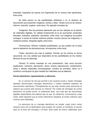 ilustradas, biografías de autores con fragmentos de su música más significativa, 
entre otros. 
Se debe pensar en las posibilidades didácticas y en el atractivo de 
documentos que presenten imágenes, sonido y video. Tareas como la de motivar, 
informar, describir, explicar, entre otros. Por ejemplo el empleo de: 
*Imágenes: Son los primeros elementos que se han utilizado en la edición 
de materiales digitales. Su utilidad fundamental es la de acompañar contenidos 
textuales, ilustrarlos, aclararlos, acercarlos, entre otros. Las imágenes se pueden 
conseguir a través de fuentes externas (existen muchos bancos de imágenes), o 
mediante escáner, fotografía digital, entre otros. 
*Animaciones: Ofrecen múltiples posibilidades, ya que pueden ser la base 
para la realización de demostraciones, simulaciones, entre otros. 
*Video: Aproxima aún más la realidad. Permite ver los hechos en forma 
secuencial, con una calidad que dependerá de las posibilidades de los medios 
técnicos de que se disponga. 
*Sonido: El sonido insertado en una presentación, bien como locución 
(explicación, narración, descripción, otros), música (reproducción, ambientación, 
otros) o efectos especiales (onomatopeyas, sonidos de animales, otros) va a 
contribuir a enriquecer en gran medida los materiales que se elaboren. 
Correo electrónico: representación y referencia 
Es un servicio de red que permite a los usuarios enviar y recibir mensajes 
(también denominados mensajes electrónicos o cartas) mediante sistemas de 
comunicación electrónica. Principalmente se usa este nombre para denominar al 
sistema que provee este servicio en Internet. Por medio de mensajes de correo 
electrónico se puede enviar, no solamente texto, sino todo tipo de documentos 
digitales dependiendo del sistema que se use. Su eficiencia, conveniencia y bajo 
coste, están logrando que el correo electrónico desplace al correo ordinario para 
muchos usos habituales. 
La estructura de un mensaje electrónico es simple: suele incluir varios 
campos como son el destinatario (que pueden ser varios), el remitente, el asunto 
(que es el título del mensaje) y el texto. Éste suele ser breve, saltándose gran 
 