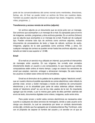 parte de los convencionalismos del correo normal como membretes, direcciones, 
fechas, etc. Al final, se puede incluir un archivo de firma con nuestros datos. 
También se pueden adjuntar archivos de cualquier tipo (texto, imágenes, sonidos, 
vídeo, programas...). 
Transferencia y acceso remoto de archivo (adjunto) 
Un archivo adjunto es un documento que se envía junto con un mensaje. 
Son archivos que acompañan a un mensaje de e-mail. Es apropiado para el envío 
de imágenes, sonidos, programas y otros archivos grandes. Es un archivo (fichero) 
que se adjunta (que acompaña) a un mensaje de e-mail. Puede ser de cualquier 
tipo. Pueden enviarse todo tipo de archivos como archivos adjuntos, incluso 
documentos de procesadores de texto y hojas de cálculo, archivos de audio, 
imágenes, páginas de la web guardadas como archivos HTML y otros. En 
cualquier mensaje de correos se pueden enviar hasta tres archivos adjuntos, cuyo 
tamaño en total no sea superior a 1,5 MB. 
Email 
El e-mail es un servicio muy utilizado en internet, que permite el intercambio 
de mensajes entre usuarios. En sus orígenes, los e-mails eran enviados 
directamente desde un usuario a una computadora, lo que requería que ambas 
computadoras estén online al mismo tiempo. Luego se crearon los servidores de 
email que aceptan, reenvían, entregan y almacenan mensajes. De esta manera 
los usuarios no deben estar online de forma simultánea. 
Email es el diminutivo de la palabra de la palabra inglesa “electronic email”, 
que en nuestro idioma el posible equivalente es correo electrónico; este método te 
permite crear, enviar y recibir mensajes a través de sistemas de comunicación 
electrónicas y en la actualidad gran parte de estos sistemas utilizan internet, 
donde el “electronic email” es uno de los más usados de la red. Es importante 
agregar que los emails, o por lo menos gran parte de ellos permiten además del 
envío de texto, documentos digitales como vídeos, imágenes, audio entre otros. 
Para poder enviar y recibir estos correos electrónicos es necesarios estar 
suscrito a cualquiera de estos servicios de mensajería, donde a cada usuario se le 
otorga una dirección, la cual se caracteriza por tener un símbolo denominado 
arroba (@), símbolo que fue agregado por el estadounidense Ray Tomlinson, esto 
con el propósito de separar el nombre del usuario y el servidor en el que se 
 