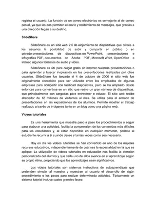 registra el usuario. La función de un correo electrónico es semejante al de correo 
postal, ya que los dos permiten el envío y recibimiento de mensajes, que gracias a 
una dirección llegan a su destino. 
SlideShare 
SlideShare es un sitio web 2.0 de alojamiento de diapositivas que ofrece a 
los usuarios la posibilidad de subir y compartir en público o en 
privado presentaciones de diapositivas en PowerPoint, presentaciones e 
infografías PDF, documentos en Adobe PDF, Microsoft Word, OpenOffice e 
incluso algunos formatos de audio y vídeo. 
SlideShare es útil para colgar gratis en internet nuestras presentaciones o 
para aprender y buscar inspiración en las presentaciones realizadas por otros 
usuarios. SlideShare fue lanzado el 4 de octubre de 2006 el sitio web fue 
originalmente concebido para ser utilizado entre los empleados de algunas 
empresas para compartir con facilidad diapositivas, pero se ha ampliado desde 
entonces para convertirse en un sitio que reúne un gran número de diapositivas, 
que principalmente son cargadas para entretener o educar. El sitio web recibe 
alrededor de 12 millones de visitantes al mes. Se utiliza para el armado de 
presentaciones en las exposiciones de los alumnos. Permite mostrar el trabajo 
realizado a través de imágenes tanto en un blog como una página web. 
Videos tutoriales 
Es una herramienta que muestra paso a paso los procedimientos a seguir 
para elaborar una actividad, facilita la comprensión de los contenidos más difíciles 
para los estudiantes y, al estar disponible en cualquier momento, permite al 
estudiante recurrir a él cuando desee y tantas veces como sea necesario. 
Hoy en día los videos tutoriales se han convertido en uno de los mejores 
recursos educativos, independientemente de cuál sea la especialidad en la que se 
aplique. La utilización de videos tutoriales en educación nos facilita la atención 
personalizada del alumno y que cada uno de ellos avance en el aprendizaje según 
su propio ritmo, propiciando que los aprendizajes sean significativos. 
Los videos tutoriales son sistemas instructivos de autoaprendizaje que 
pretenden simular al maestro y muestran al usuario el desarrollo de algún 
procedimiento o los pasos para realizar determinada actividad. Típicamente un 
sistema tutorial incluye cuatro grandes fases: 
 