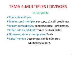 TEMA 4:MULTIPLES I DIVISORS 
ESTUDIAREM: 
Concepte múltiple. 
Mínim comú múltiple, concepte càlcul i problemes. 
Màxim comú divisor, concepte càlcul i problemes. 
Criteris de divisibilitat: Taules de divisibilitat. 
Números primers i compostos: Taula 
Càlcul mental: Descomposició de números. 
Multiplicació per 5. 
1 
 