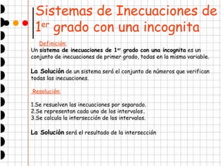 Sistemas de Inecuaciones de 
1er grado con una incognita 
Definición: 
Un sistema de inecuaciones de 1er grado con una incognita es un 
conjunto de inecuaciones de primer grado, todas en la misma variable. 
La Solución de un sistema será el conjunto de números que verifican 
todas las inecuaciones. 
Resolución: 
1.Se resuelven las inecuaciones por separado. 
2.Se representan cada uno de los intervalos. 
3.Se calcula la intersección de los intervalos. 
La Solución será el resultado de la intersección 
 