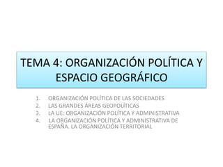 TEMA 4: ORGANIZACIÓN POLÍTICA Y 
ESPACIO GEOGRÁFICO 
1. ORGANIZACIÓN POLÍTICA DE LAS SOCIEDADES 
2. LAS GRANDES ÁREAS GEOPOLÍTICAS 
3. LA UE: ORGANIZACIÓN POLÍTICA Y ADMINISTRATIVA 
4. LA ORGANIZACIÓN POLÍTICA Y ADMINISTRATIVA DE 
ESPAÑA. LA ORGANIZACIÓN TERRITORIAL 
 