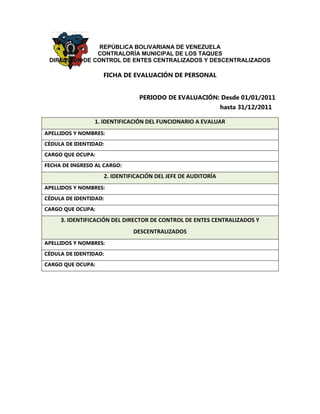 REPÚBLICA BOLIVARIANA DE VENEZUELA 
CONTRALORÍA MUNICIPAL DE LOS TAQUES 
DIRECCIÓN DE CONTROL DE ENTES CENTRALIZADOS Y DESCENTRALIZADOS 
FICHA DE EVALUACIÓN DE PERSONAL 
PERIODO DE EVALUACIÓN: Desde 01/01/2011 hasta 31/12/2011 1. IDENTIFICACIÓN DEL FUNCIONARIO A EVALUAR 
APELLIDOS Y NOMBRES: 
CÉDULA DE IDENTIDAD: 
CARGO QUE OCUPA: 
FECHA DE INGRESO AL CARGO: 2. IDENTIFICACIÓN DEL JEFE DE AUDITORÍA 
APELLIDOS Y NOMBRES: 
CÉDULA DE IDENTIDAD: 
CARGO QUE OCUPA: 3. IDENTIFICACIÓN DEL DIRECTOR DE CONTROL DE ENTES CENTRALIZADOS Y DESCENTRALIZADOS 
APELLIDOS Y NOMBRES: 
CÉDULA DE IDENTIDAD: 
CARGO QUE OCUPA:  