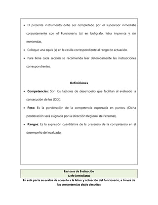  El presente instrumento debe ser completado por el supervisor inmediato conjuntamente con el Funcionario (a) en bolígrafo, letra imprenta y sin enmiendas. 
 Coloque una equis (x) en la casilla correspondiente al rango de actuación. 
 Para llena cada sección se recomienda leer detenidamente las instrucciones correspondientes. 
Definiciones 
 Competencias: Son los factores de desempeño que facilitan al evaluado la consecución de los (ODI). 
 Peso: Es la ponderación de la competencia expresada en puntos. (Dicha ponderación será asignada por la Dirección Regional de Personal). 
 Rangos: Es la expresión cuantitativa de la presencia de la competencia en el desempeño del evaluado. 
Factores de Evaluación (Jefe Inmediato) 
En esta parte se evalúa de acuerdo a la labor y actuación del funcionario, a través de las competencias abajo descritas  