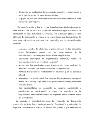  El sistema de evaluación del desempeño requiere el compromiso y participación activa de todos los empleados. 
 El papel de juez del supervisor-evaluador debe considerarse la base para aconsejar mejoras. 
En atención a ello, la Ley prevé que la evaluación a los funcionarios se debe efectuar dos veces al año y sobre la base de un registro continuo de desempeño de cada funcionario a evaluar, con indicación precisa de los objetivos del desempeño a evaluar y en concordancia con las funciones de cada cargo. Se entiende entonces que, como objetivos de una evaluación tenemos: 
 Mantener niveles de eficiencia y productividad en las diferentes áreas funcionales, acorde con los requerimientos de la administración en cualquiera de sus entes u organismos. 
 Establecer estrategias de mejoramiento continuo, cuando el funcionario obtiene un resultado "negativo". 
 Aprovechar los resultados como insumos de otros modelos de recursos humanos que se desarrollan en la organización. 
 Permitir mediciones del rendimiento del empleado y de su potencial laboral. 
 Incorporar el tratamiento de los recursos humanos como una parte básica de la firma y cuya efectividad puede desarrollarse y mejorarse continuamente. 
 Dar oportunidades de desarrollo de carrera, crecimiento y condiciones de participación a todos los miembros de la organización, considerando tanto los objetivos institucionales como los individuales. 
En esencia el procedimiento para la evaluación de desempeño comprende algunas fases, iniciando con la “Planificación y definición de objetivos” atendiendo a cual es la misión del puesto y que establece el  