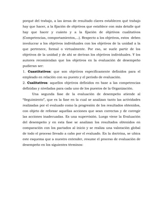 porqué del trabajo, a las áreas de resultado claves establecen qué trabajo hay que hacer, a la fijación de objetivos que establece con más detalle qué hay que hacer y cuánto y a la fijación de objetivos cualitativos (Competencias, comportamientos,...). Respecto a los objetivos, estos deben involucrar a los objetivos individuales con los objetivos de la unidad a la que pertenece, formal o virtualmente. Por eso, se suele partir de los objetivos de la unidad y de ahí se derivan los objetivos individuales. Y los autores recomiendan que los objetivos en la evaluación de desempeño pudieran ser: 
1. Cuantitativos: que son objetivos específicamente definidos para el empleado en relación con su puesto y el periodo de evaluación. 
2. Cualitativos: aquellos objetivos definidos en base a las competencias definidas y niveladas para cada uno de los puestos de la Organización. 
Una segunda fase de la evaluación de desempeño atiende al “Seguimiento”, que es la fase en la cual se analizan tanto las actividades realizadas por el evaluado como la progresión de los resultados obtenidos, con objeto de reforzar aquellas acciones que sean correctas y de corregir las acciones inadecuadas. Es una supervisión. Luego viene la Evaluación del desempeño y en esta fase se analizan los resultados obtenidos en comparación con los pactados al inicio y se realiza una valoración global de todo el proceso llevado a cabo por el evaluado. En la doctrina, se ubica este esquema que a nuestro entender, resume el proceso de evaluación de desempeño en los siguientes términos:  