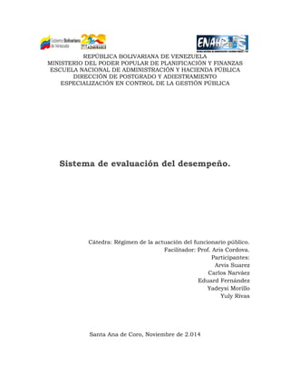 REPÚBLICA BOLIVARIANA DE VENEZUELA 
MINISTERIO DEL PODER POPULAR DE PLANIFICACIÓN Y FINANZAS 
ESCUELA NACIONAL DE ADMINISTRACIÓN Y HACIENDA PÚBLICA 
DIRECCIÓN DE POSTGRADO Y ADIESTRAMIENTO 
ESPECIALIZACIÓN EN CONTROL DE LA GESTIÓN PÚBLICA 
Sistema de evaluación del desempeño. 
Cátedra: Régimen de la actuación del funcionario público. 
Facilitador: Prof. Aris Cordova. 
Participantes: 
Arvis Suarez 
Carlos Narváez 
Eduard Fernández 
Yadeysi Morillo 
Yuly Rivas 
Santa Ana de Coro, Noviembre de 2.014  