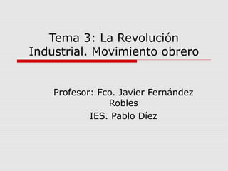 Tema 3: La Revolución 
Industrial. Movimiento obrero 
Profesor: Fco. Javier Fernández 
Robles 
IES. Pablo Díez 
 
