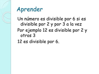 Aprender
Un número es divisible por 6 si es
divisible por 2 y por 3 a la vez
Por ejemplo 12 es divisible por 2 y
otros 3
12 es divisible por 6.
 