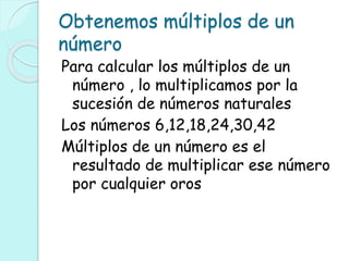 Obtenemos múltiplos de un
número
Para calcular los múltiplos de un
número , lo multiplicamos por la
sucesión de números naturales
Los números 6,12,18,24,30,42
Múltiplos de un número es el
resultado de multiplicar ese número
por cualquier oros
 