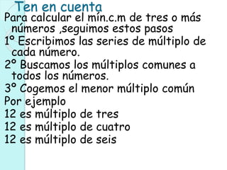 Ten en cuenta
Para calcular el mín.c.m de tres o más
números ,seguimos estos pasos
1º Escribimos las series de múltiplo de
cada número.
2º Buscamos los múltiplos comunes a
todos los números.
3º Cogemos el menor múltiplo común
Por ejemplo
12 es múltiplo de tres
12 es múltiplo de cuatro
12 es múltiplo de seis
 
