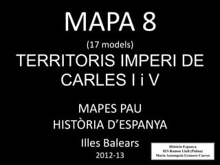 MAPA 8
(17 models)
TERRITORIS IMPERI DE
CARLES I i V
MAPES PAU
HISTÒRIA D’ESPANYA
Illes Balears
2012-13
Història Espanya
IES Ramon Llull (Palma)
Maria Assumpció Granero Cueves
 