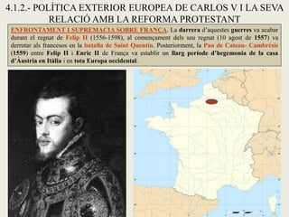 4.1.2.- POLÍTICA EXTERIOR EUROPEA DE CARLOS V I LA SEVA
RELACIÓ AMB LA REFORMA PROTESTANT
ENFRONTAMENT I SUPREMACIA SOBRE FRANÇA. La darrera d’aquestes guerres va acabar
durant el regnat de Felip II (1556-1598), al començament dels seu regnat (10 agost de 1557) va
derrotar als francesos en la batalla de Saint Quentin. Posteriorment, la Pau de Cateau- Cambrésis
(1559) entre Felip II i Enric II de França va establir un llarg període d’hegemonia de la casa
d’Àustria en Itàlia i en tota Europa occidental.
 