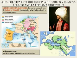 4.1.2.- POLÍTICA EXTERIOR EUROPEA DE CARLOS V I LA SEVA
RELACIÓ AMB LA REFORMA PROTESTANT
LLUITA CONTRA ELS TURCS. La guerra contra els turcs
de Solimà el Magnífic (hegemònics a la Mediterrània) va
tenir dos escenaris:
a.- Europa central.
b.- Mediterrani occidental (segon problema).
 