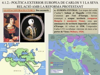 4.1.2.- POLÍTICA EXTERIOR EUROPEA DE CARLOS V I LA SEVA
RELACIÓ AMB LA REFORMA PROTESTANT
LLUITA CONTRA ELS TURCS. Dos escenaris: a.- EUROPA CENTRAL: Les tropes del soldà
(“sultán”) Solimà el Magnífic (1520-1566)
s’estenien per l’est d’Europa, havien
començat a ocupar territoris (ocuparen
Hongria i assetjaren Viena), cosa que
amenaçava els territoris imperials pel centre
d’Europa. Al voltant de 1530, l’emperador
Carles I (V) va rebutjar i derrotar els turcs a les
portes de Viena (Mohacs, 1526).
 