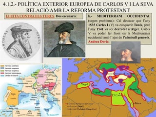 4.1.2.- POLÍTICA EXTERIOR EUROPEA DE CARLOS V I LA SEVA
RELACIÓ AMB LA REFORMA PROTESTANT
LLUITA CONTRA ELS TURCS. Dos escenaris: b.- MEDITERRANI OCCIDENTAL
(segon problema): Cal destacar que l’any
1535 Carles I (V) va conquerir Tunis, però
l’any 1541 va ser derrotat a Alger. Carles
V va poder fer front en la Mediterrània
occidental amb l’ajut de l’almirall genovès,
Andrea Doria.
 