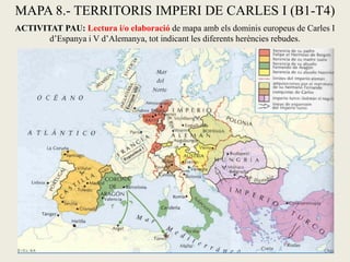 MAPA 8.- TERRITORIS IMPERI DE CARLES I (B1-T4)
ACTIVITAT PAU: Lectura i/o elaboració de mapa amb els dominis europeus de Carles I
d’Espanya i V d’Alemanya, tot indicant les diferents herències rebudes.
 