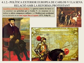4.1.2.- POLÍTICA EXTERIOR EUROPEA DE CARLOS V I LA SEVA
RELACIÓ AMB LA REFORMA PROTESTANT
LLUITA CONTRA ELS TURCS. La guerra contra els turcs no
va constituir una prioritat per a Carles V, els recursos els va
dedicar a altres campanyes militars i el Mediterrani occidental
es va convertir en un mar segur fins a Lepant (1571, Felip II).
 