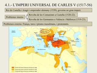 4.1.- L’IMPERI UNIVERSAL DE CARLES V (1517-56)
Rei de Castella i Aragó i emperador alemany (1520), governa un gran imperi.
Problemes interns
Revolta de les Comunitats a Castella (1520-22).
Revolta de les Germanies a València i Mallorca (1519-23).
Problemes externs: França, turcs i pirates musulmans, i protestants.
 