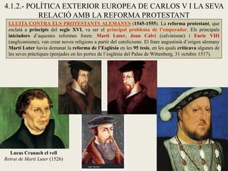 4.1.2.- POLÍTICA EXTERIOR EUROPEA DE CARLOS V I LA SEVA
RELACIÓ AMB LA REFORMA PROTESTANT
LLUITA CONTRA ELS PROTESTANTS ALEMANYS (1545-1555). La reforma protestant, que
esclatà a principis del segle XVI, va ser el principal problema de l’emperador. Els principals
iniciadors d’aquestes reformes foren: Martí Luter, Joan Calví (calvinisme) i Enric VIII
(anglicanisme), van crear noves religions a partir del catolicisme. El frare augustinià d’origen alemany
Martí Luter havia demanat la reforma de l’Església en les 95 tesis, en les quals criticava algunes de
les seves pràctiques (penjades en les portes de l’església del Palau de Wittenberg, 31 octubre 1517).
Lucas Cranach el vell
Retrat de Martí Luter (1526)
 