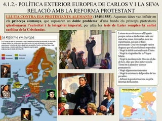 4.1.2.- POLÍTICA EXTERIOR EUROPEA DE CARLOS V I LA SEVA
RELACIÓ AMB LA REFORMA PROTESTANT
LLUITA CONTRA ELS PROTESTANTS ALEMANYS (1545-1555). Aquestes idees van influir en
els prínceps alemanys, que suposaren un doble problema: d’una banda els prínceps protestants
qüestionaren l’autoritat i la integritat imperial, per altra les tesis de Luter rompien la unitat
catòlica de la Cristiandat.
 