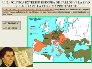 4.1.2.- POLÍTICA EXTERIOR EUROPEA DE CARLOS V I LA SEVA
RELACIÓ AMB LA REFORMA PROTESTANT
LLUITA CONTRA ELS PROTESTANTS ALEMANYS (1545-1555). Els territoris de l’imperi
foren l’espasa defensora del catolicisme, pel que l’emperador intentà frenar el protestantisme en
dos fronts:
a.- El TEOLÒGIC.
b.- El MILITAR.
 