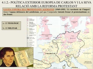 4.1.2.- POLÍTICA EXTERIOR EUROPEA DE CARLOS V I LA SEVA
RELACIÓ AMB LA REFORMA PROTESTANT
LLUITA CONTRA ELS PROTESTANTS ALEMANYS (1545-1555). Els territoris de l’imperi
foren l’espasa defensora del catolicisme, pel que l’emperador intentà frenar el protestantisme en
dos fronts:
a.- El TEOLÒGIC.
b.- El MILITAR.
 