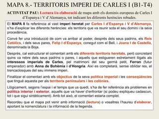 El MAPA 8 fa referència al vast imperi heretat per Carles I d’Espanya i V d’Alemanya,
s’ha d’explicar les diferents herències: els territoris que va reunir sota el seu domini i la seva
procedència.
Convé fer una introducció de com va arribar al poder, després dels seus padrins, els Reis
Catòlics, i dels seus pares, Felip I d’Espanya, conegut com el Bell, i Joana I de Castella,
denominada la Boja.
Després, cal estructurar el comentari amb els diferents territoris heretats, però concretant
quins va rebre dels seus padrins o pares, i aquells que estigueren estretament lligats als
interessos imperials de Carles, pel matrimoni del seu germà petit, Ferran (futur
emperador) amb Anna de Bohèmia i d’Hongria. Així es completarà, sense oblidar res, el
trencaclosques del seu immens imperi.
Finalitzar el comentari amb els objectius de la seva política imperial i les conseqüències
que tingué aquesta per als territoris peninsulars i les colònies.
Llògicament, segons l’espai i el temps que us quedi, s’ha de fer referència als problemes en
política interior i exterior, aquells que va haver d’enfrontar (si podeu expliqueu cadascun,
tot i que sigui sintèticament). Amb tot això, el comentari estaria complet.
Recordeu que el mapa pot venir amb informació (lectura) o vosaltres l’haureu d’elaborar,
aportant la nomenclatura i la informació de la llegenda.
MAPA 8.- TERRITORIS IMPERI DE CARLES I (B1-T4)
ACTIVITAT PAU: Lectura i/o elaboració de mapa amb els dominis europeus de Carles I
d’Espanya i V d’Alemanya, tot indicant les diferents herències rebudes.
 
