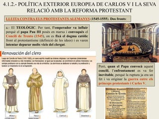 4.1.2.- POLÍTICA EXTERIOR EUROPEA DE CARLOS V I LA SEVA
RELACIÓ AMB LA REFORMA PROTESTANT
a.- El TEOLÒGIC. Per tant, l’emperador va influir
perquè el papa Pau III posés en marxa i convoqués el
Concili de Trento (1545), on es fixà el dogma catòlic
front al protestantisme (definició de les idees) i es varen
intentar depurar molts vicis del clergat.
LLUITA CONTRA ELS PROTESTANTS ALEMANYS (1545-1555). Dos fronts:
Però, quan el Papa convocà aquest
concili, l’enfrontament es va fer
inevitable, perquè la ruptura ja era un
fet i va originar la guerra entre els
prínceps protestants i Carles V.
 