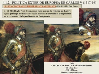 4.1.2.- POLÍTICA EXTERIOR EUROPEA DE CARLOS V (1517-56)
LLUITA CONTRA ELS PROTESTANTS ALEMANYS (1545-1555). Dos fronts:
b.- El MILITAR. Així, l’emperador lluità contra la reforma de Luter i
alguns prínceps alemanys que veuen amb ella l’oportunitat d’augmentar
les seves rendes i independitzar-se de l’emperador.
Ticià
CARLES V A CAVALL EN MÜHLBERG (1548)
Oli sobre llenç
(332 x 279 cm)
Madrid, Museu del Prado
 