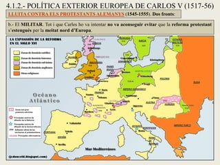 4.1.2.- POLÍTICA EXTERIOR EUROPEA DE CARLOS V (1517-56)
LLUITA CONTRA ELS PROTESTANTS ALEMANYS (1545-1555). Dos fronts:
b.- El MILITAR. Tot i que Carles ho va intentar no va aconseguir evitar que la reforma protestant
s’estengués per la meitat nord d’Europa.
 