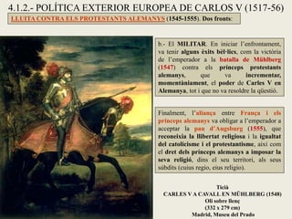4.1.2.- POLÍTICA EXTERIOR EUROPEA DE CARLOS V (1517-56)
LLUITA CONTRA ELS PROTESTANTS ALEMANYS (1545-1555). Dos fronts:
b.- El MILITAR. En iniciar l’enfrontament,
va tenir alguns èxits bèl·lics, com la victòria
de l’emperador a la batalla de Mühlberg
(1547) contra els prínceps protestants
alemanys, que va incrementar,
momentàniament, el poder de Carles V en
Alemanya, tot i que no va resoldre la qüestió.
Finalment, l’aliança entre França i els
prínceps alemanys va obligar a l’emperador a
acceptar la pau d’Augsburg (1555), que
reconeixia la llibertat religiosa i la igualtat
del catolicisme i el protestantisme, així com
el dret dels prínceps alemanys a imposar la
seva religió, dins el seu territori, als seus
súbdits (cuius regio, eius religio).
Ticià
CARLES V A CAVALL EN MÜHLBERG (1548)
Oli sobre llenç
(332 x 279 cm)
Madrid, Museu del Prado
 